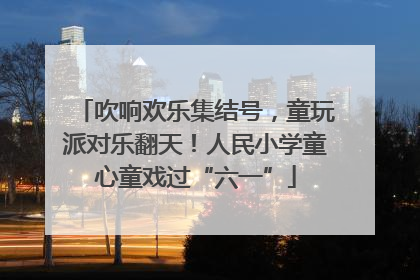 吹响欢乐集结号，童玩派对乐翻天！人民小学童心童戏过“六一”
