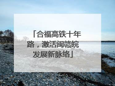 合福高铁十年路，激活闽赣皖发展新脉络