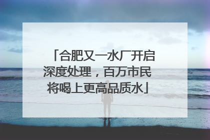 合肥又一水厂开启深度处理，百万市民将喝上更高品质水