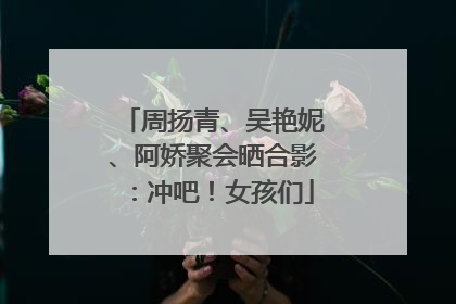 周扬青、吴艳妮、阿娇聚会晒合影：冲吧！女孩们