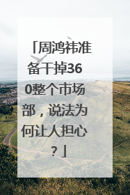 周鸿祎准备干掉360整个市场部，说法为何让人担心？