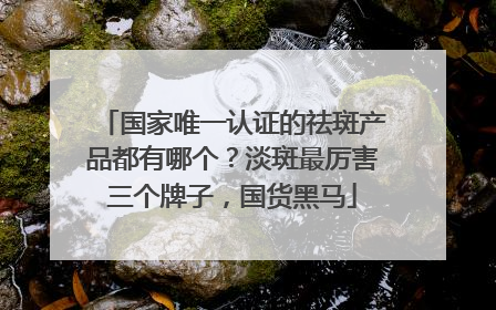 国家唯一认证的祛斑产品都有哪个？淡斑最厉害三个牌子，国货黑马