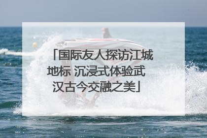 国际友人探访江城地标 沉浸式体验武汉古今交融之美