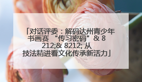 对话评委：解码达州青少年书画赛 “传习密码”& 8212;& 8212; 从技法精进看文化传承新活力