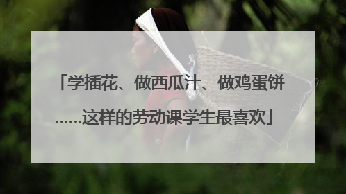 学插花、做西瓜汁、做鸡蛋饼……这样的劳动课学生最喜欢