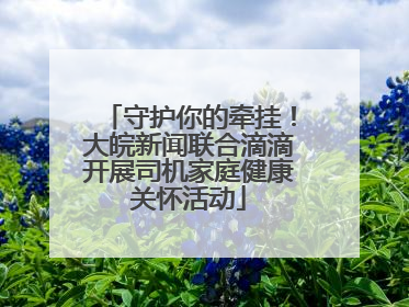 守护你的牵挂！大皖新闻联合滴滴开展司机家庭健康关怀活动