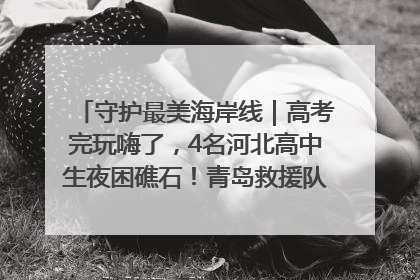 守护最美海岸线｜高考完玩嗨了，4名河北高中生夜困礁石！青岛救援队火速出动救上岸