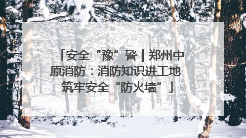 安全“豫”警｜郑州中原消防：消防知识进工地 筑牢安全“防火墙”