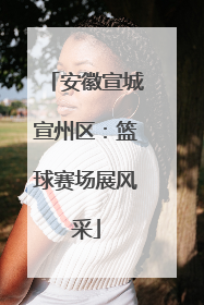 安徽宣城宣州区：篮球赛场展风采