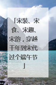 宋装、宋食、宋趣、宋韵，穿越千年到宋代过个端午节