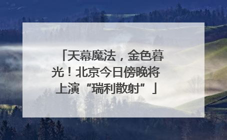 天幕魔法，金色暮光！北京今日傍晚将上演“瑞利散射”