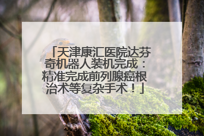 天津康汇医院达芬奇机器人装机完成：精准完成前列腺癌根治术等复杂手术！