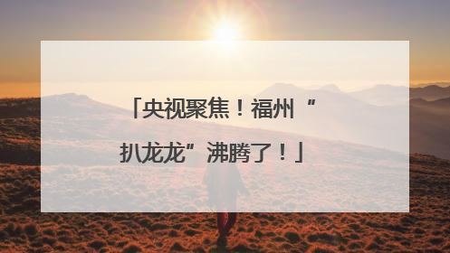 央视聚焦！福州“扒龙龙”沸腾了！