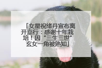 女星祝绪丹宣布离开嘉行：感谢十年栽培！因“三生三世”玄女一角被熟知