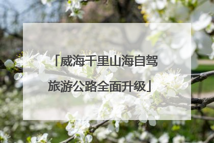 威海千里山海自驾旅游公路全面升级