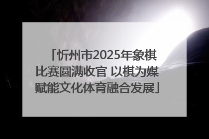 忻州市2025年象棋比赛圆满收官 以棋为媒赋能文化体育融合发展