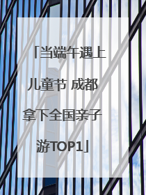 当端午遇上儿童节 成都拿下全国亲子游TOP1
