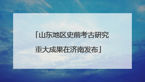 山东地区史前考古研究重大成果在济南发布