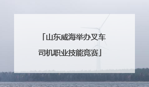 山东威海举办叉车司机职业技能竞赛