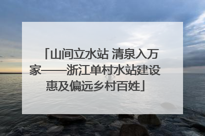 山间立水站 清泉入万家——浙江单村水站建设惠及偏远乡村百姓