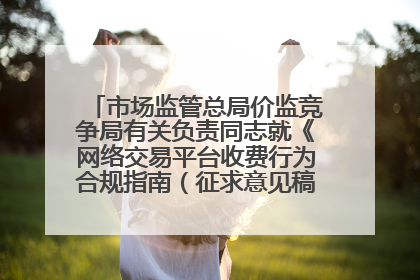 市场监管总局价监竞争局有关负责同志就《网络交易平台收费行为合规指南（征求意见稿）》答记者问