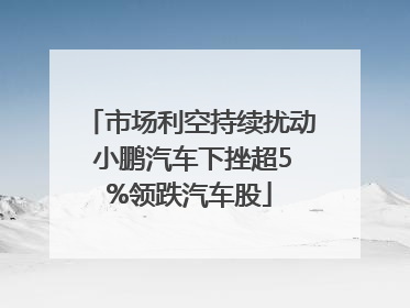 市场利空持续扰动 小鹏汽车下挫超5%领跌汽车股
