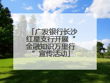 广发银行长沙红星支行开展“金融知识万里行”宣传活动