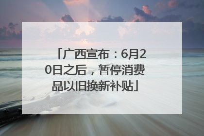 广西宣布：6月20日之后，暂停消费品以旧换新补贴