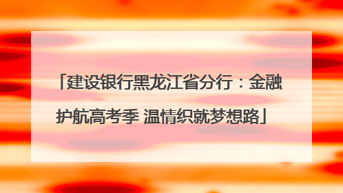 建设银行黑龙江省分行：金融护航高考季 温情织就梦想路