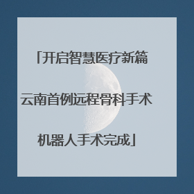 开启智慧医疗新篇 云南首例远程骨科手术机器人手术完成