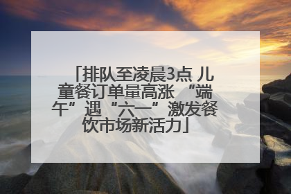排队至凌晨3点 儿童餐订单量高涨 “端午”遇“六一”激发餐饮市场新活力