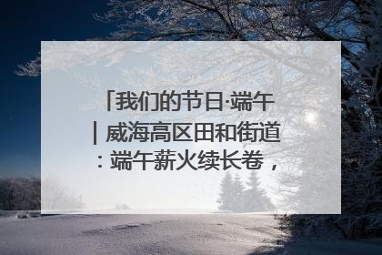我们的节日·端午｜威海高区田和街道：端午薪火续长卷，邻里馨香聚暖流
