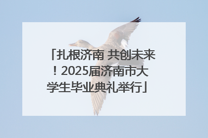 扎根济南 共创未来！2025届济南市大学生毕业典礼举行