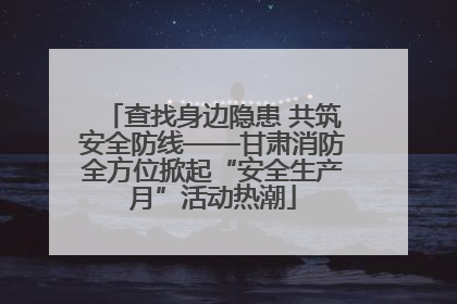 查找身边隐患 共筑安全防线——甘肃消防全方位掀起“安全生产月”活动热潮