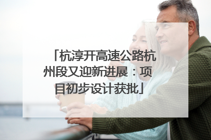 杭淳开高速公路杭州段又迎新进展：项目初步设计获批