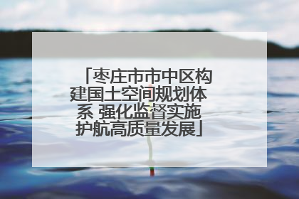 枣庄市市中区构建国土空间规划体系 强化监督实施护航高质量发展