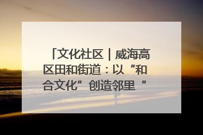 文化社区｜威海高区田和街道：以“和合文化”创造邻里“和合之美”
