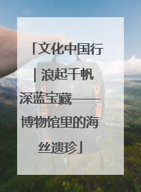 文化中国行｜浪起千帆 深蓝宝藏——博物馆里的海丝遗珍