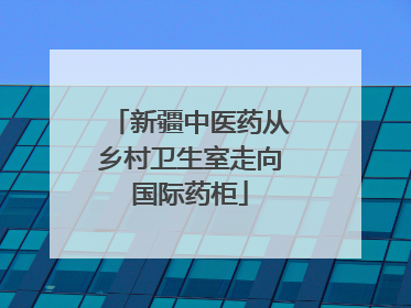 新疆中医药从乡村卫生室走向国际药柜