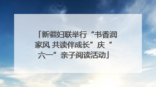 新疆妇联举行“书香润家风 共读伴成长”庆“六一”亲子阅读活动