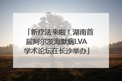 新疗法来啦！湖南首届阿尔茨海默病LVA学术论坛在长沙举办