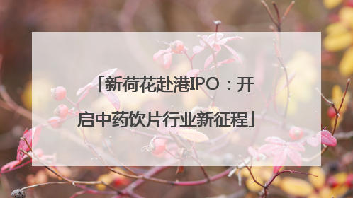新荷花赴港IPO：开启中药饮片行业新征程