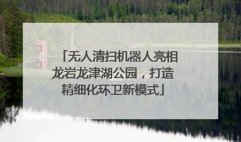 无人清扫机器人亮相龙岩龙津湖公园，打造精细化环卫新模式