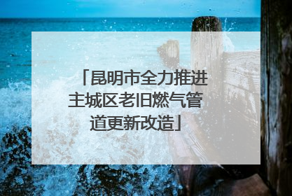 昆明市全力推进主城区老旧燃气管道更新改造