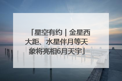 星空有约｜金星西大距、水星伴月等天象将亮相6月天宇
