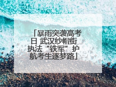 暴雨突袭高考日 武汉纱帽街执法“铁军”护航考生逐梦路