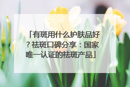 有斑用什么护肤品好？祛斑口碑分享：国家唯一认证的祛斑产品