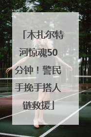 木扎尔特河惊魂50分钟！警民手挽手搭人链救援