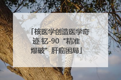 核医学创造医学奇迹 钇-90“精准爆破”肝癌困局