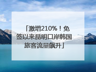 激增210%！免签以来昆明口岸韩国旅客流量飙升